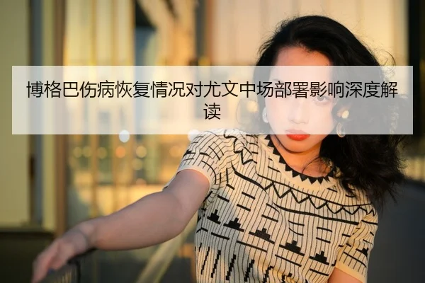博格巴伤病恢复情况对尤文中场部署影响深度解读